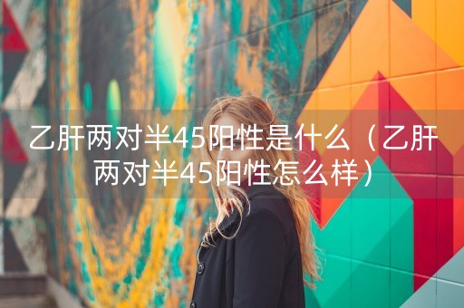 乙肝两对半45阳性是什么（乙肝两对半45阳性怎么样）-第1张图片-女性汇