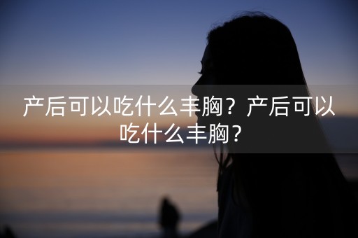 产后可以吃什么丰胸？产后可以吃什么丰胸？-第1张图片-女性汇