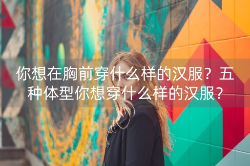 你想在胸前穿什么样的汉服？五种体型你想穿什么样的汉服？-第1张图片-女性汇