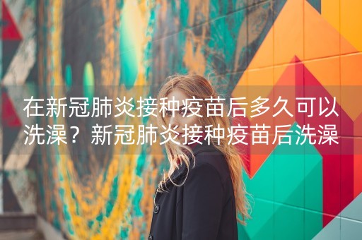 在新冠肺炎接种疫苗后多久可以洗澡？新冠肺炎接种疫苗后洗澡后该怎么办？-第1张图片-女性汇