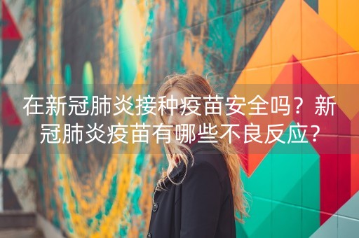 在新冠肺炎接种疫苗安全吗？新冠肺炎疫苗有哪些不良反应？-第1张图片-女性汇