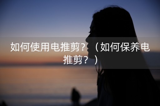 如何使用电推剪？（如何保养电推剪？）-第1张图片-女性汇