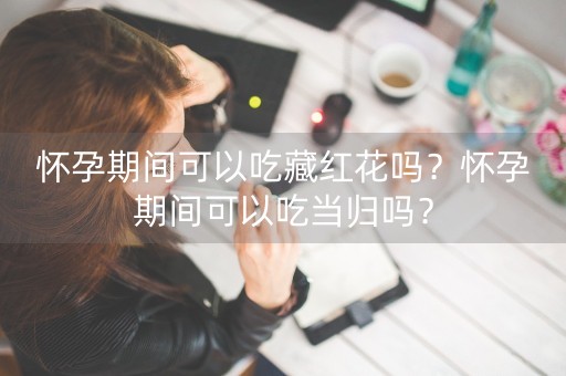 怀孕期间可以吃藏红花吗？怀孕期间可以吃当归吗？