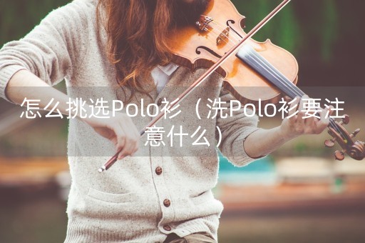 怎么挑选Polo衫（洗Polo衫要注意什么）-第1张图片-女性汇