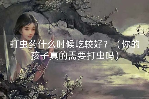 打虫药什么时候吃较好？（你的孩子真的需要打虫吗）-第1张图片-女性汇