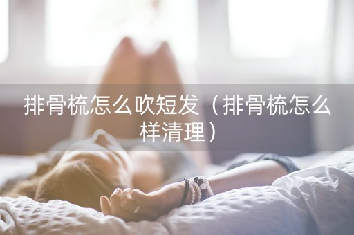 排骨梳怎么吹短发（排骨梳怎么样清理）-第1张图片-女性汇