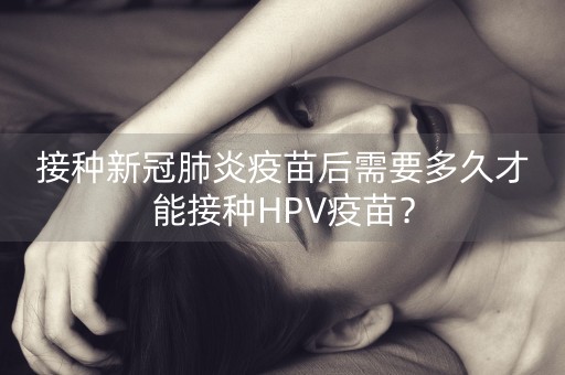 接种新冠肺炎疫苗后需要多久才能接种HPV疫苗？-第1张图片-女性汇