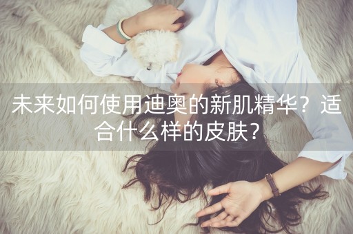 未来如何使用迪奥的新肌精华？适合什么样的皮肤？-第1张图片-女性汇