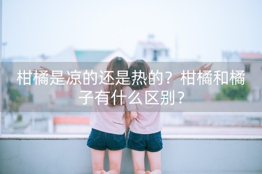 柑橘是凉的还是热的？柑橘和橘子有什么区别？-第1张图片-女性汇