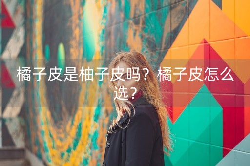 橘子皮是柚子皮吗？橘子皮怎么选？-第1张图片-女性汇