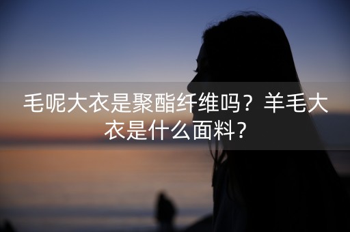 毛呢大衣是聚酯纤维吗？羊毛大衣是什么面料？-第1张图片-女性汇