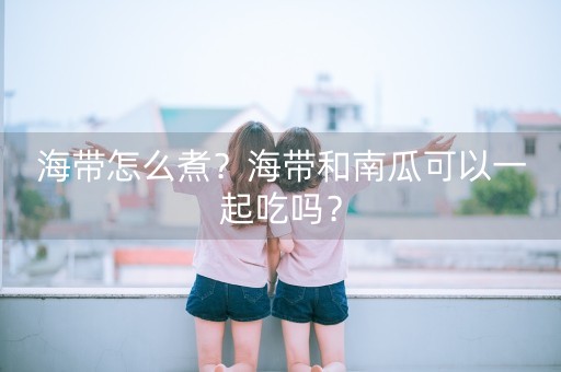 海带怎么煮？海带和南瓜可以一起吃吗？-第1张图片-女性汇