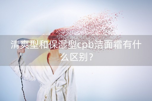 清爽型和保湿型cpb洁面霜有什么区别？-第1张图片-女性汇