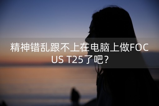 精神错乱跟不上在电脑上做FOCUS T25了吧？-第1张图片-女性汇