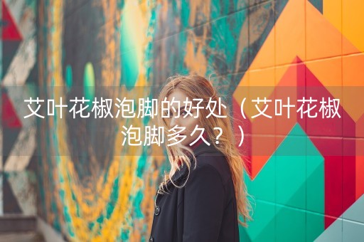 艾叶花椒泡脚的好处（艾叶花椒泡脚多久？）-第1张图片-女性汇