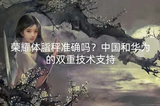 荣耀体脂秤准确吗？中国和华为的双重技术支持-第1张图片-女性汇