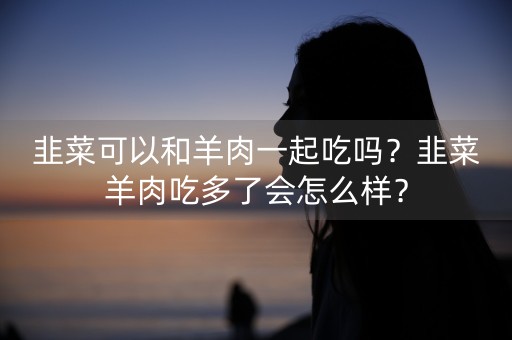 韭菜可以和羊肉一起吃吗？韭菜羊肉吃多了会怎么样？-第1张图片-女性汇