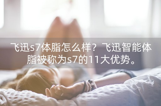 飞迅s7体脂怎么样？飞迅智能体脂被称为s7的11大优势。-第1张图片-女性汇