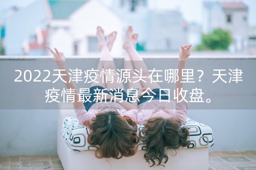 2022天津疫情源头在哪里？天津疫情最新消息今日收盘。-第1张图片-女性汇