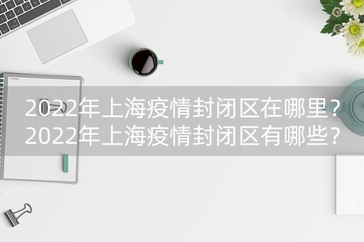 2022年上海疫情封闭区在哪里？2022年上海疫情封闭区有哪些？-第1张图片-女性汇