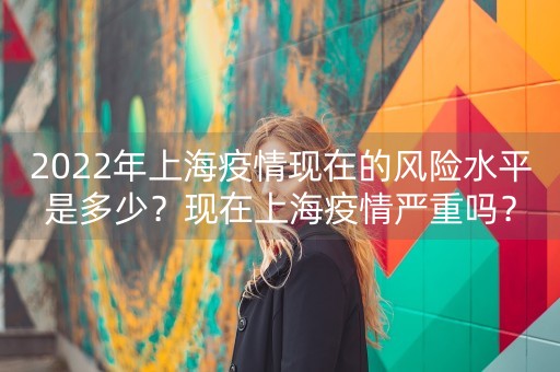 2022年上海疫情现在的风险水平是多少？现在上海疫情严重吗？-第1张图片-女性汇