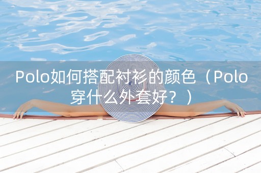 Polo如何搭配衬衫的颜色（Polo穿什么外套好？）-第1张图片-女性汇