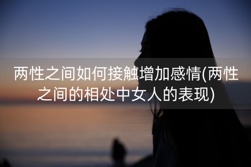 两性之间如何接触增加感情(两性之间的相处中女人的表现)-第1张图片-女性汇