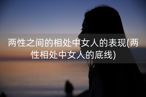 两性之间的相处中女人的表现(两性相处中女人的底线)