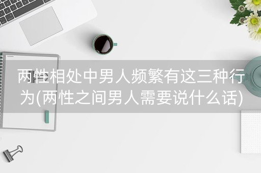 两性相处中男人频繁有这三种行为(两性之间男人需要说什么话)-第1张图片-女性汇