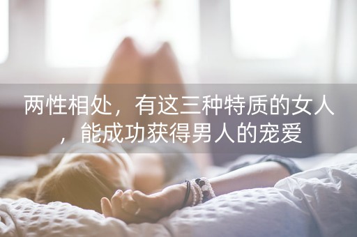 两性相处，有这三种特质的女人，能成功获得男人的宠爱-第1张图片-女性汇