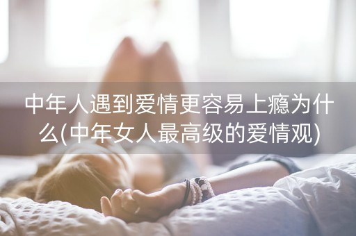 中年人遇到爱情更容易上瘾为什么(中年女人最高级的爱情观)-第1张图片-女性汇