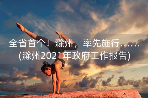 全省首个！滁州，率先施行……(滁州2021年政府工作报告)-第1张图片-女性汇