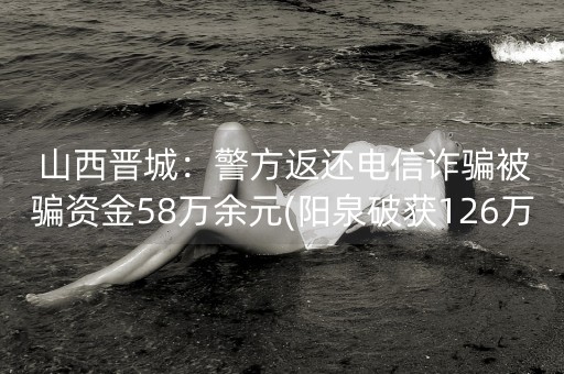 山西晋城：警方返还电信诈骗被骗资金58万余元(阳泉破获126万诈骗案)-第1张图片-女性汇