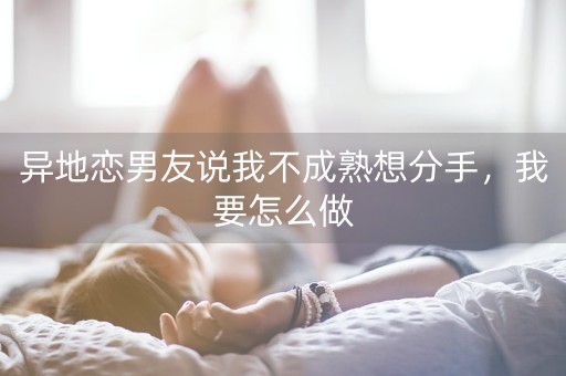 异地恋男友说我不成熟想分手，我要怎么做-第1张图片-女性汇