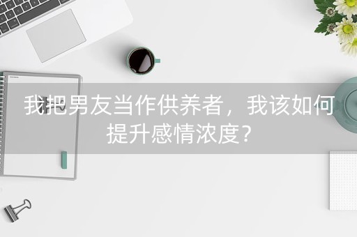 我把男友当作供养者，我该如何提升感情浓度？-第1张图片-女性汇