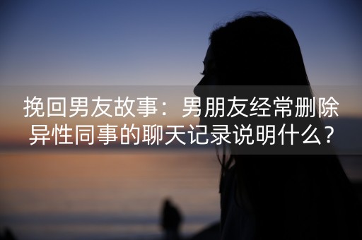 挽回男友故事：男朋友经常删除异性同事的聊天记录说明什么？-第1张图片-女性汇