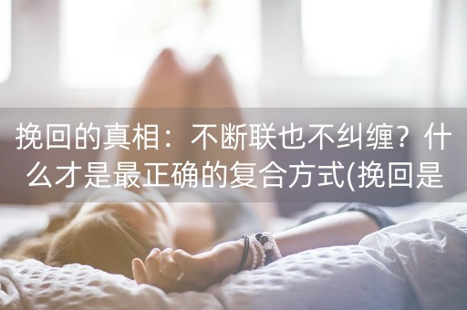 挽回的真相：不断联也不纠缠？什么才是最正确的复合方式(挽回是在白天挽回还是晚上挽回)-第1张图片-女性汇