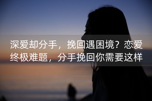 深爱却分手，挽回遇困境？恋爱终极难题，分手挽回你需要这样做(怎么挽回即将分手一段感情)-第1张图片-女性汇