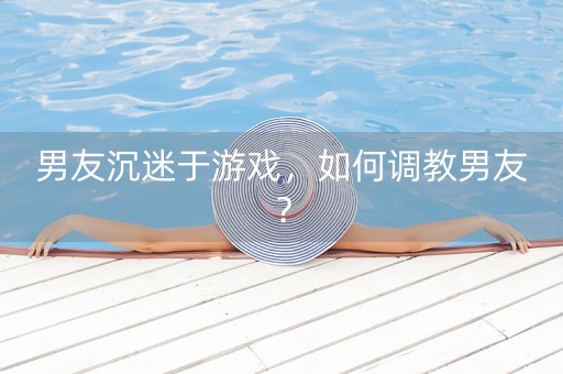 男友沉迷于游戏，如何调教男友？-第1张图片-女性汇