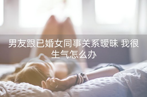 男友跟已婚女同事关系暧昧 我很生气怎么办-第1张图片-女性汇