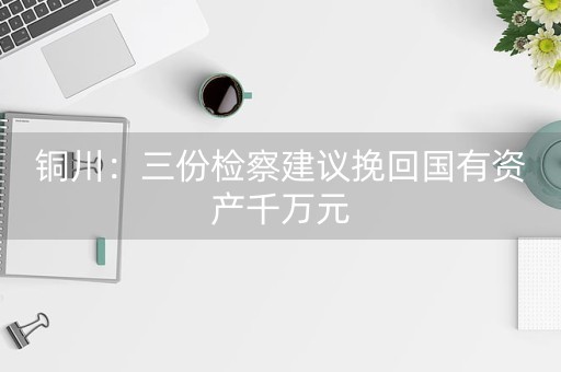 铜川：三份检察建议挽回国有资产千万元-第1张图片-女性汇