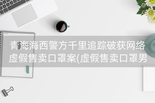 青海海西警方千里追踪破获网络虚假售卖口罩案(虚假售卖口罩男子获刑3年)-第1张图片-女性汇